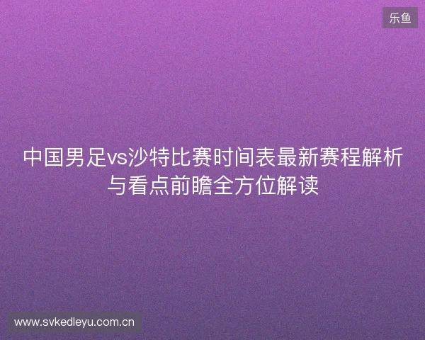 中国男足vs沙特比赛时间表最新赛程解析与看点前瞻全方位解读